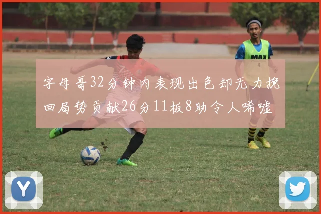 字母哥32分钟内表现出色却无力挽回局势贡献26分11板8助令人唏嘘