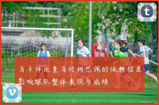 马卡评论皇马对姆巴佩的依赖程度影响球队整体表现与成绩
