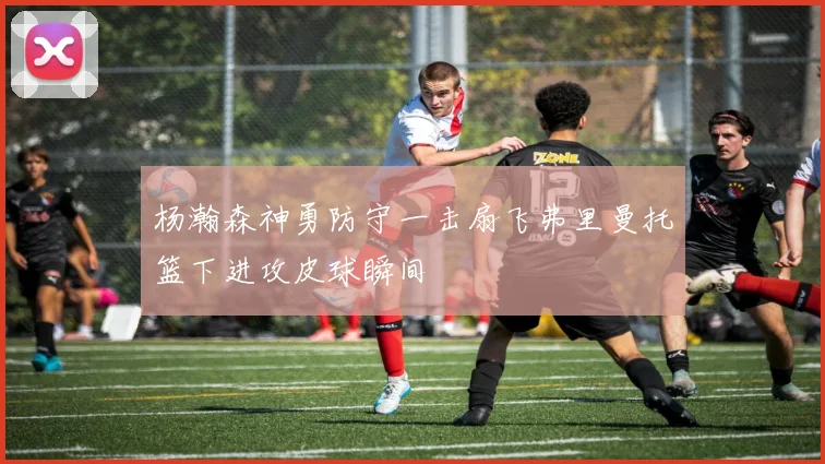 杨瀚森神勇防守一击扇飞弗里曼托篮下进攻皮球瞬间