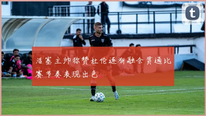 活塞主帅称赞杜伦逐渐融会贯通比赛节奏表现出色