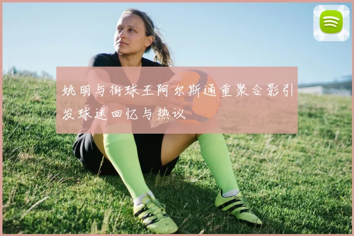 姚明与街球王阿尔斯通重聚合影引发球迷回忆与热议