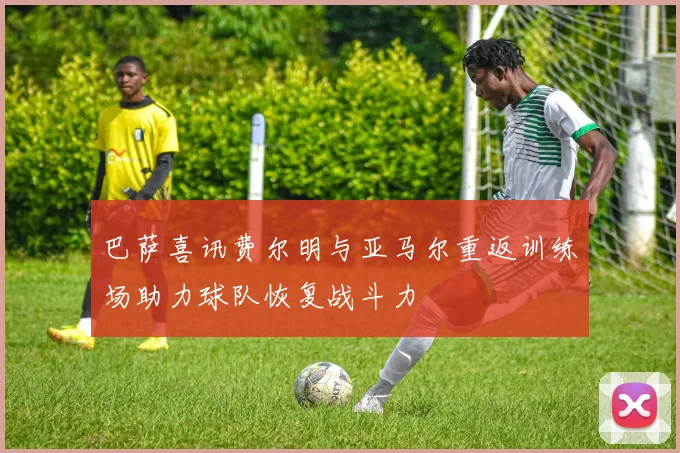 巴萨喜讯费尔明与亚马尔重返训练场助力球队恢复战斗力