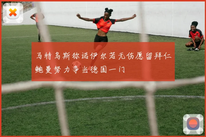 马特乌斯称诺伊尔若无伤愿留拜仁鲍曼努力争当德国一门