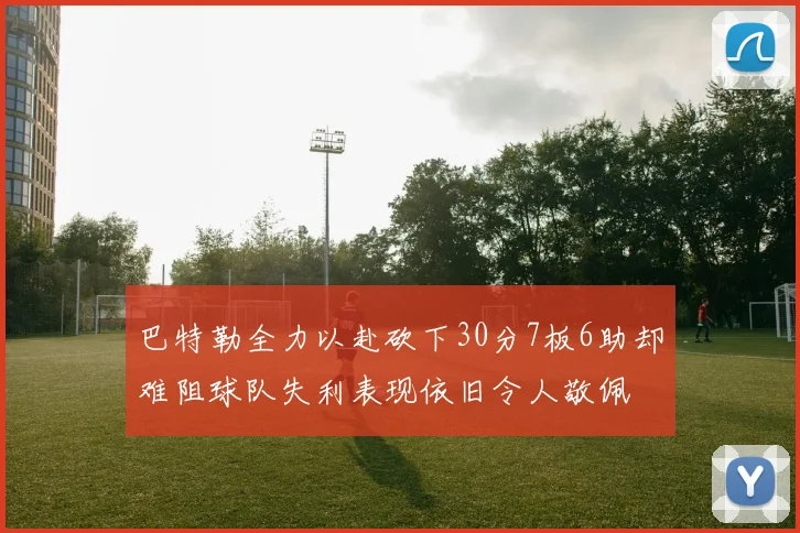 巴特勒全力以赴砍下30分7板6助却难阻球队失利表现依旧令人敬佩