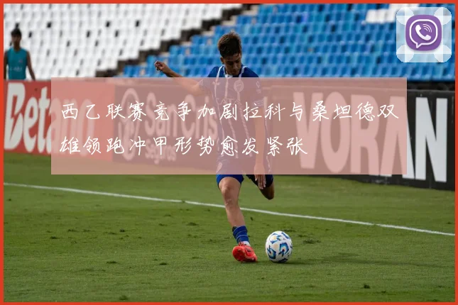 西乙联赛竞争加剧拉科与桑坦德双雄领跑冲甲形势愈发紧张