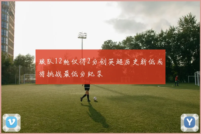 狼队12轮仅得2分创英超历史新低或将挑战最低分纪录