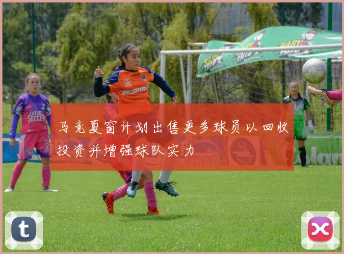 马竞夏窗计划出售更多球员以回收投资并增强球队实力