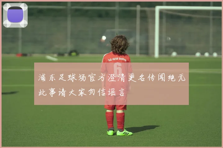 浦东足球场官方澄清更名传闻绝无此事请大家勿信谣言