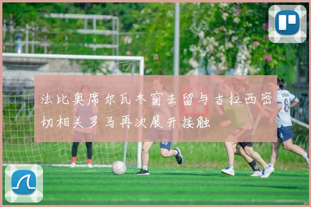 法比奥席尔瓦冬窗去留与吉拉西密切相关罗马再次展开接触