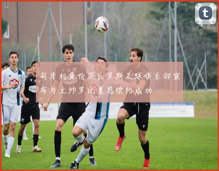 匈牙利费伦茨瓦罗斯足球俱乐部宣布与主帅罗比基恩续约成功