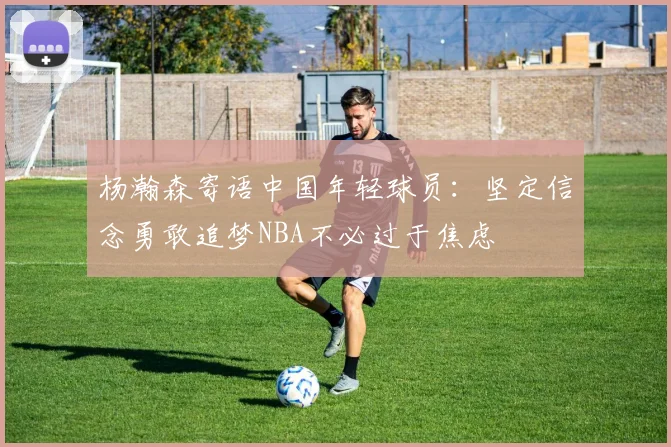 杨瀚森寄语中国年轻球员：坚定信念勇敢追梦NBA不必过于焦虑