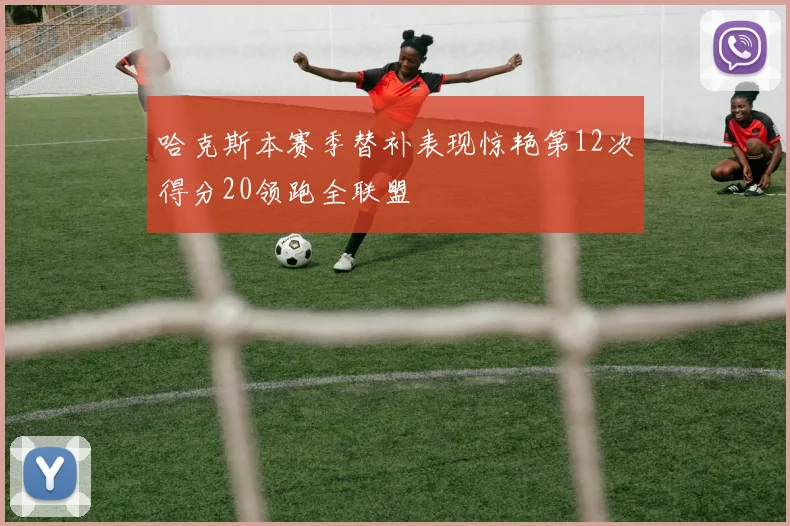 哈克斯本赛季替补表现惊艳第12次得分20领跑全联盟
