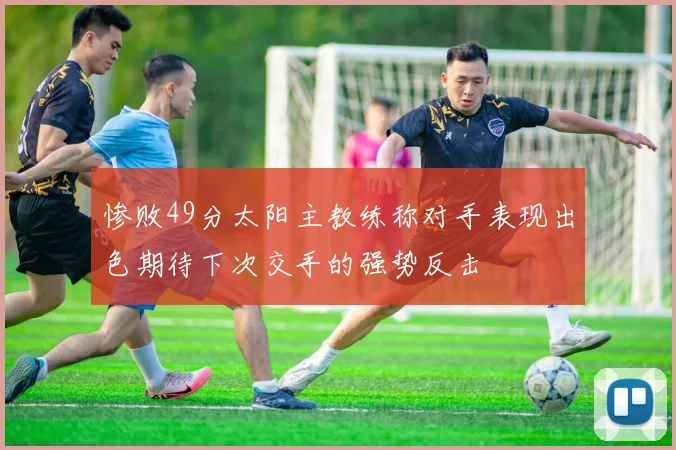 惨败49分太阳主教练称对手表现出色期待下次交手的强势反击