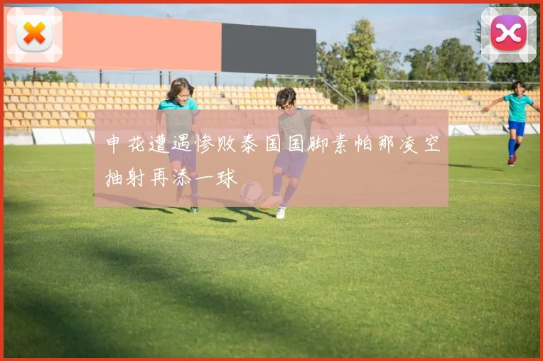 申花遭遇惨败泰国国脚素帕那凌空抽射再添一球