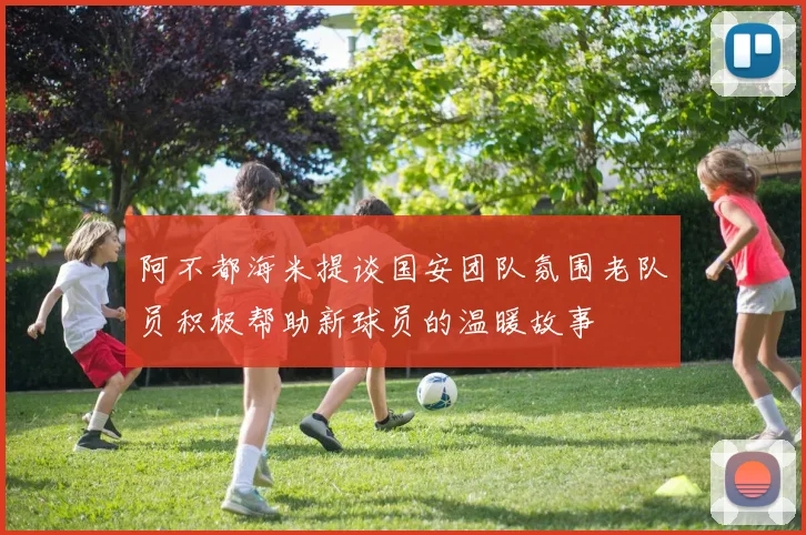 阿不都海米提谈国安团队氛围老队员积极帮助新球员的温暖故事