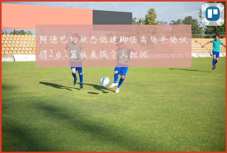 阿德巴约状态低迷脚伤离场半场仅得2分1篮板表现令人担忧