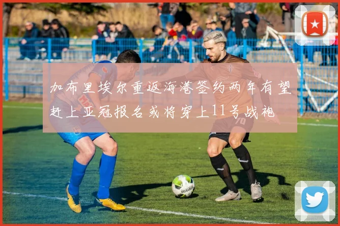 加布里埃尔重返海港签约两年有望赶上亚冠报名或将穿上11号战袍