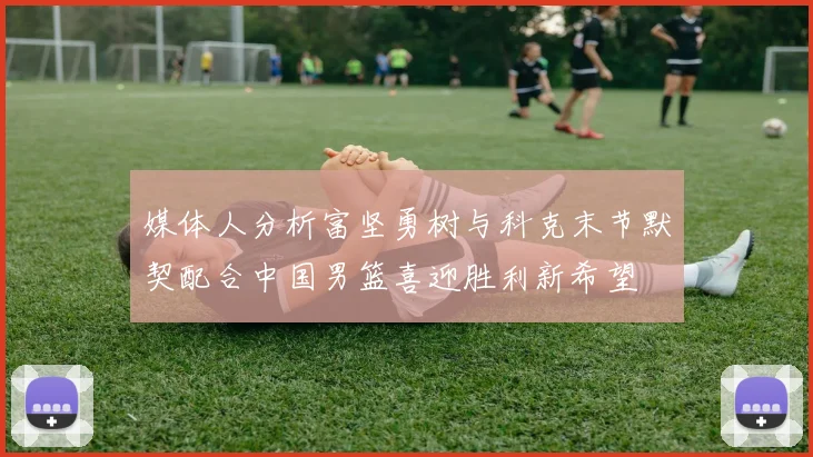 媒体人分析富坚勇树与科克末节默契配合中国男篮喜迎胜利新希望