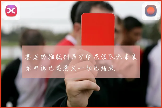 赛后怒推裁判马宁印尼领队无奈表示申诉已无意义一切已结束